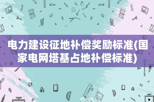 電力建設征地補償獎勵標準(國家電網塔基占地補償標準)