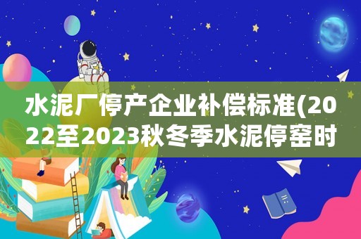 水泥廠停產企業補償標準(2022至2023秋冬季水泥停窯時間？)