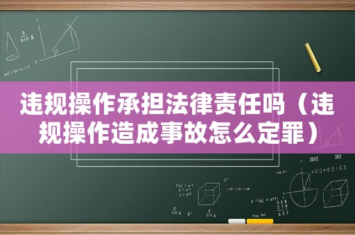 違規操作承擔法律責任嗎（違規操作造成事故怎么定罪）