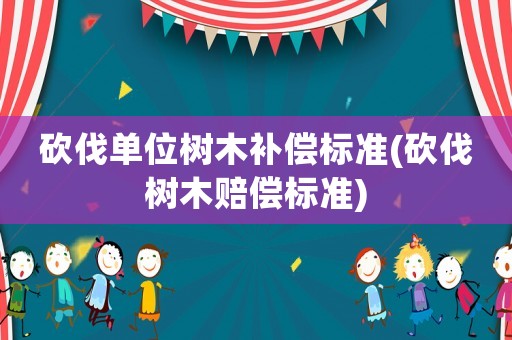 砍伐單位樹木補償標準(砍伐樹木賠償標準)