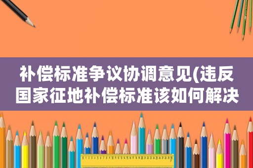 補償標準爭議協調意見(違反國家征地補償標準該如何解決？)