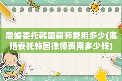 離婚委托韓國律師費用多少(離婚委托韓國律師費用多少錢)