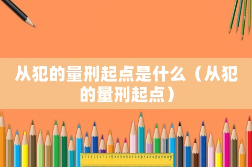 從犯的量刑起點是什么（從犯的量刑起點）