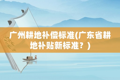廣州耕地補(bǔ)償標(biāo)準(zhǔn)(廣東省耕地補(bǔ)貼新標(biāo)準(zhǔn)？)