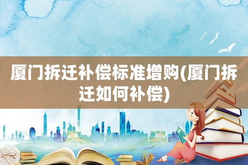 廈門拆遷補償標準增購(廈門拆遷如何補償)