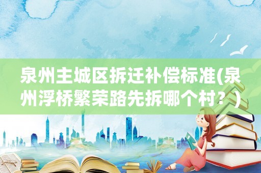 泉州主城區拆遷補償標準(泉州浮橋繁榮路先拆哪個村？)