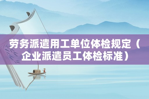 勞務(wù)派遣用工單位體檢規(guī)定（企業(yè)派遣員工體檢標(biāo)準(zhǔn)）
