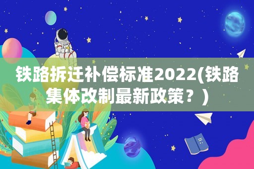 鐵路拆遷補(bǔ)償標(biāo)準(zhǔn)2022(鐵路集體改制最新政策？)