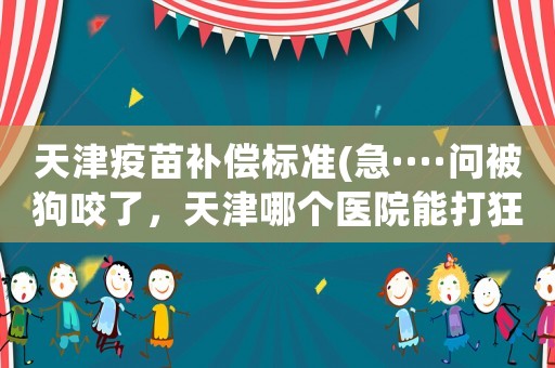 天津疫苗補(bǔ)償標(biāo)準(zhǔn)(急····問被狗咬了，天津哪個(gè)醫(yī)院能打狂犬疫苗？)