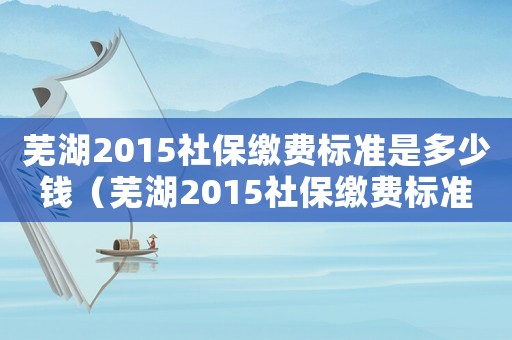 蕪湖2015社保繳費標準是多少錢（蕪湖2015社保繳費標準是多少）