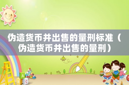 偽造貨幣并出售的量刑標準（偽造貨幣并出售的量刑）