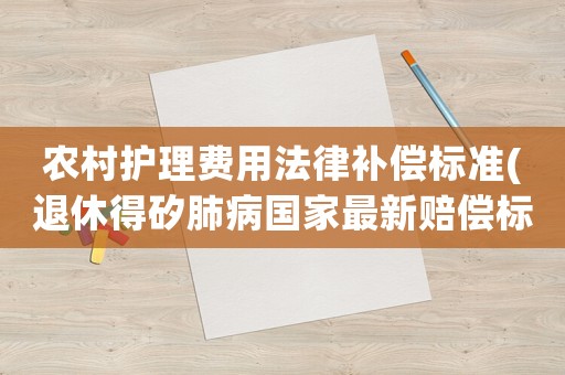 農村護理費用法律補償標準(退休得矽肺病國家最新賠償標準？)