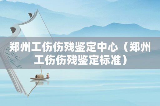 鄭州工傷傷殘鑒定中心（鄭州工傷傷殘鑒定標準）