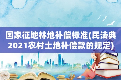 國家征地林地補償標準(民法典2021農村土地補償款的規定)