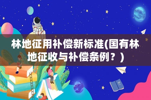 林地征用補償新標準(國有林地征收與補償條例？)