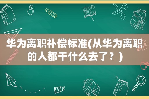 華為離職補償標準(從華為離職的人都干什么去了？)