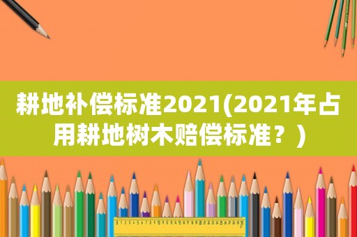 耕地補償標準2021(2021年占用耕地樹木賠償標準？)