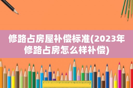 修路占房屋補償標準(2023年修路占房怎么樣補償)