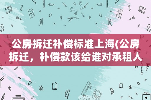 公房拆遷補償標準上海(公房拆遷，補償款該給誰對承租人和使用人的補償是如何規定的)