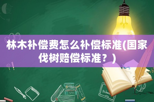 林木補償費怎么補償標準(國家伐樹賠償標準？)