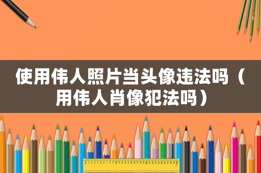 使用偉人照片當(dāng)頭像違法嗎（用偉人肖像犯法嗎）