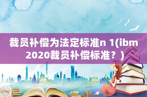 裁員補償為法定標準n 1(ibm 2020裁員補償標準？)