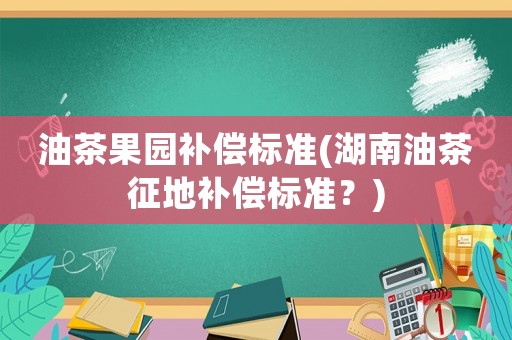 油茶果園補償標準(湖南油茶征地補償標準？)