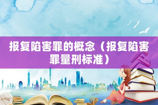 報復陷害罪的概念（報復陷害罪量刑標準）