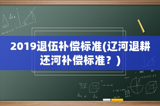 2019退伍補償標準(遼河退耕還河補償標準？)