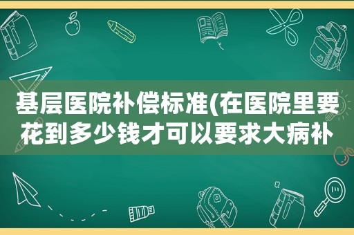 基層醫院補償標準(在醫院里要花到多少錢才可以要求大病補助？)
