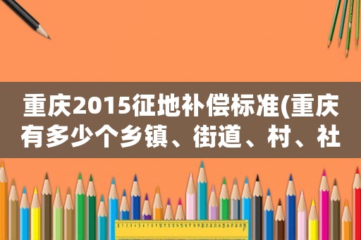 重慶2015征地補償標準(重慶有多少個鄉鎮、街道、村、社區？)