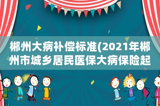 郴州大病補償標準(2021年郴州市城鄉居民醫保大病保險起付線是？)