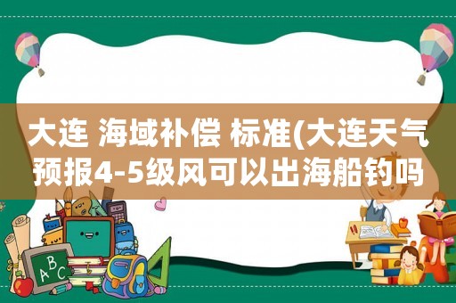 大連 海域補(bǔ)償 標(biāo)準(zhǔn)(大連天氣預(yù)報(bào)4-5級(jí)風(fēng)可以出海船釣嗎？)