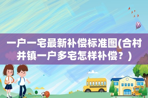 一戶一宅最新補償標準圖(合村并鎮一戶多宅怎樣補償？)