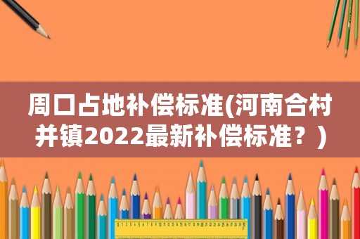 周口占地補償標準(河南合村并鎮2022最新補償標準？)