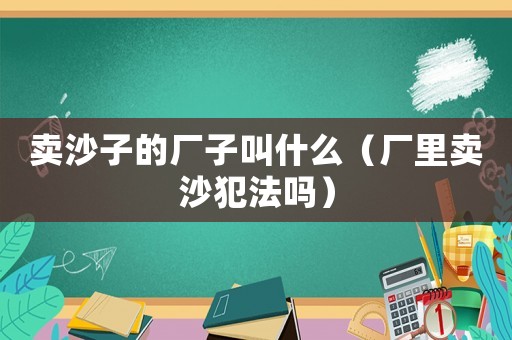賣沙子的廠子叫什么（廠里賣沙犯法嗎）