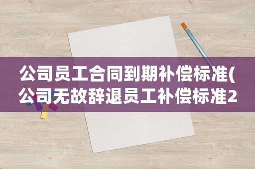 公司員工合同到期補償標準(公司無故辭退員工補償標準2021？)