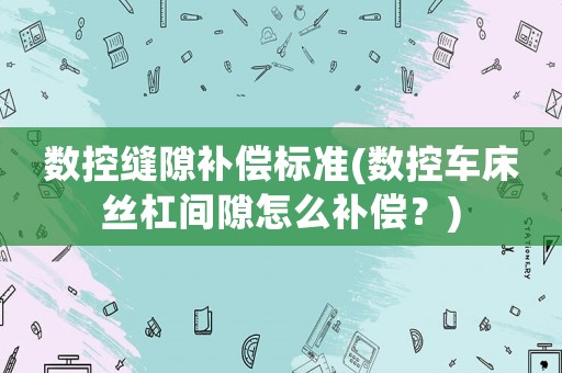 數控縫隙補償標準(數控車床絲杠間隙怎么補償？)