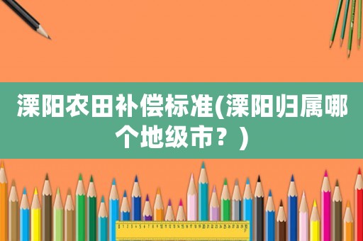 溧陽農(nóng)田補(bǔ)償標(biāo)準(zhǔn)(溧陽歸屬哪個(gè)地級(jí)市？)
