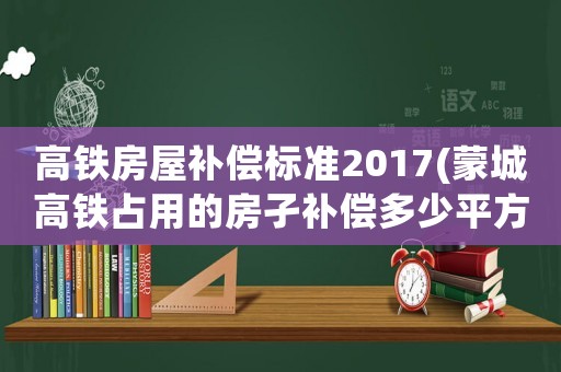 高鐵房屋補償標準2017(蒙城高鐵占用的房孑補償多少平方1米)