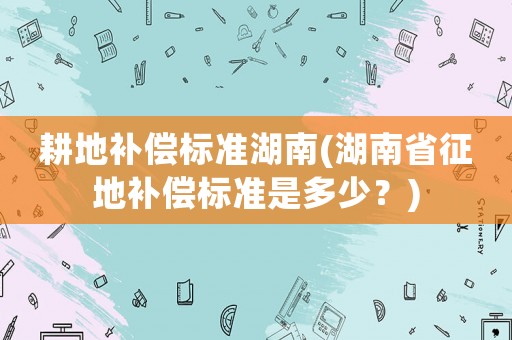 耕地補(bǔ)償標(biāo)準(zhǔn)湖南(湖南省征地補(bǔ)償標(biāo)準(zhǔn)是多少？)