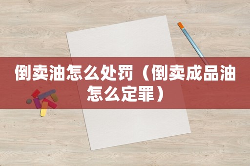 倒賣油怎么處罰（倒賣成品油怎么定罪）