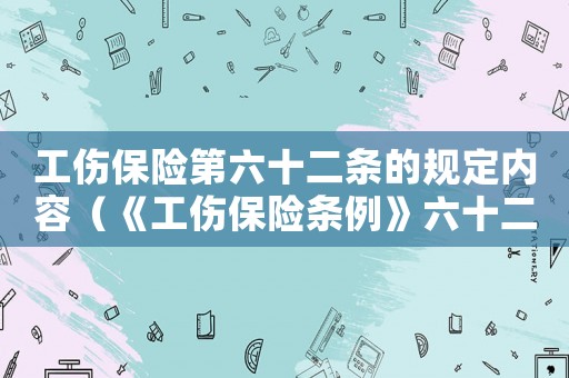 工傷保險第六十二條的規定內容（《工傷保險條例》六十二條）