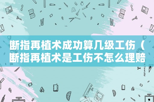 斷指再植術成功算幾級工傷（斷指再植術是工傷不怎么理賠）