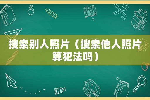 搜索別人照片（搜索他人照片算犯法嗎）
