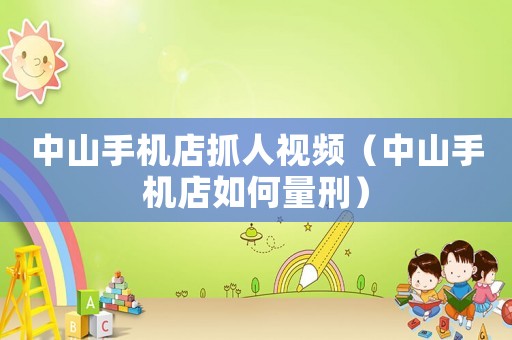 中山手機(jī)店抓人視頻（中山手機(jī)店如何量刑）