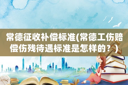 常德征收補償標準(常德工傷賠償傷殘待遇標準是怎樣的？)