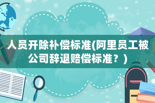 人員開除補償標準(阿里員工被公司辭退賠償標準？)