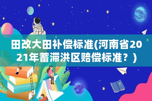 田改大田補(bǔ)償標(biāo)準(zhǔn)(河南省2021年蓄滯洪區(qū)賠償標(biāo)準(zhǔn)？)