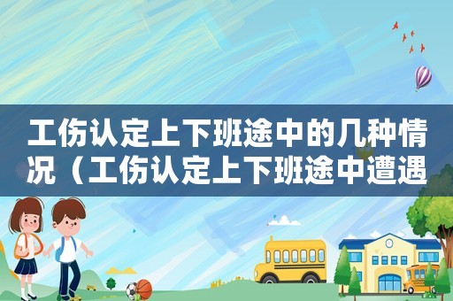 工傷認定上下班途中的幾種情況（工傷認定上下班途中遭遇事故）